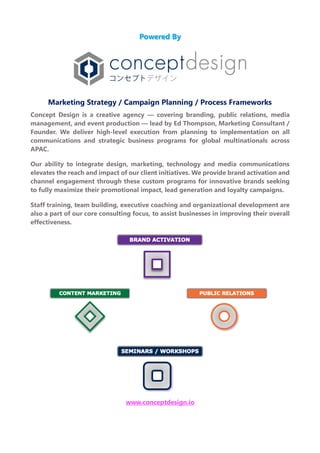 Powered By
Marketing Strategy / Campaign Planning / Process Frameworks
Concept Design is a creative agency — covering branding, public relations, media
management, and event production — lead by Ed Thompson, Marketing Consultant /
Founder. We deliver high-level execution from planning to implementation on all
communications and strategic business programs for global multinationals across
APAC.
Our ability to integrate design, marketing, technology and media communications
elevates the reach and impact of our client initiatives. We provide brand activation and
channel engagement through these custom programs for innovative brands seeking
to fully maximize their promotional impact, lead generation and loyalty campaigns.
Staff training, team building, executive coaching and organizational development are
also a part of our core consulting focus, to assist businesses in improving their overall
effectiveness.
www.conceptdesign.io
 
