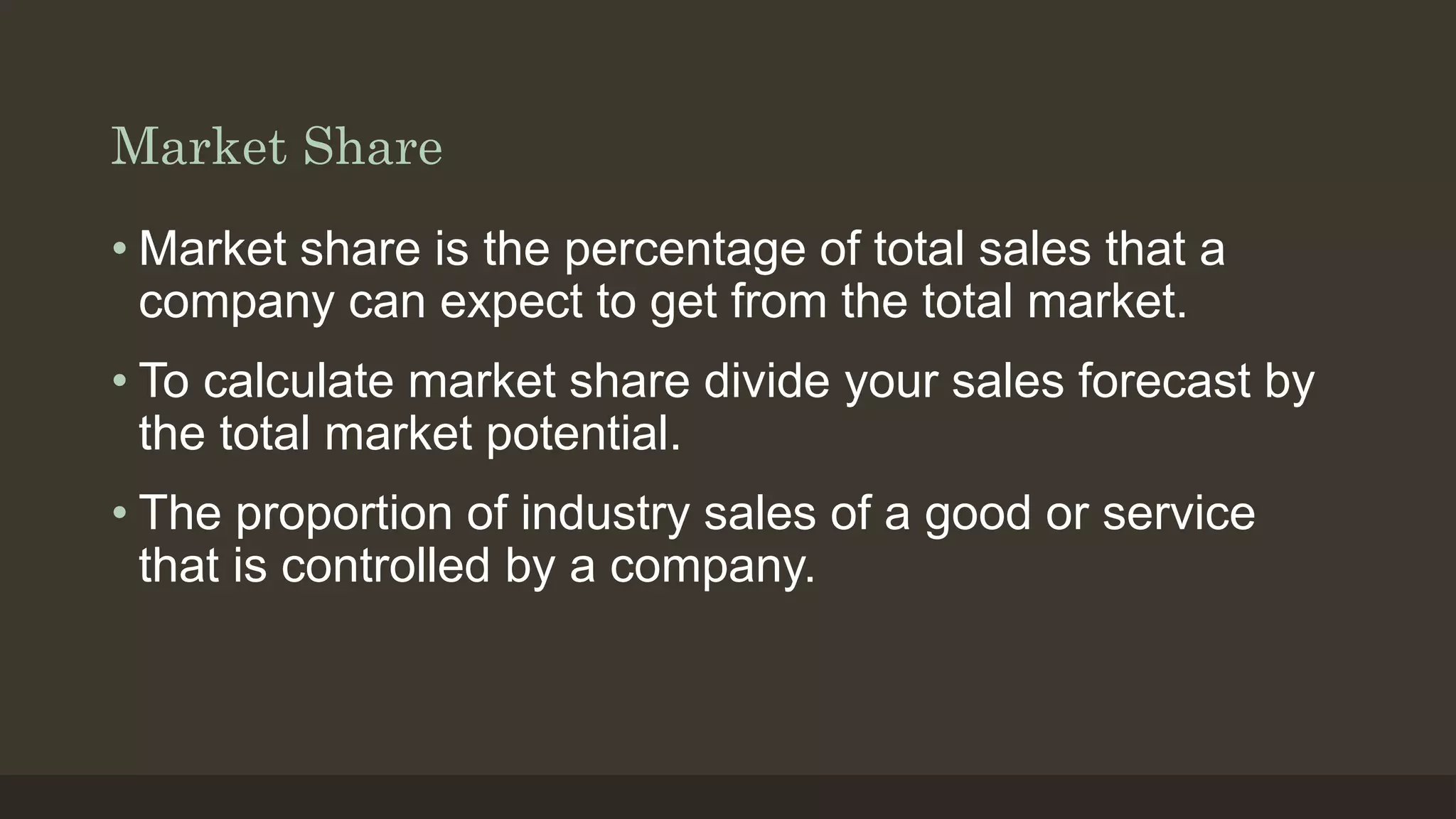 Market Share
• Market share is the percentage of total sales that a
company can expect to get from the total market.
• To calculate market share divide your sales forecast by
the total market potential.
• The proportion of industry sales of a good or service
that is controlled by a company.
 