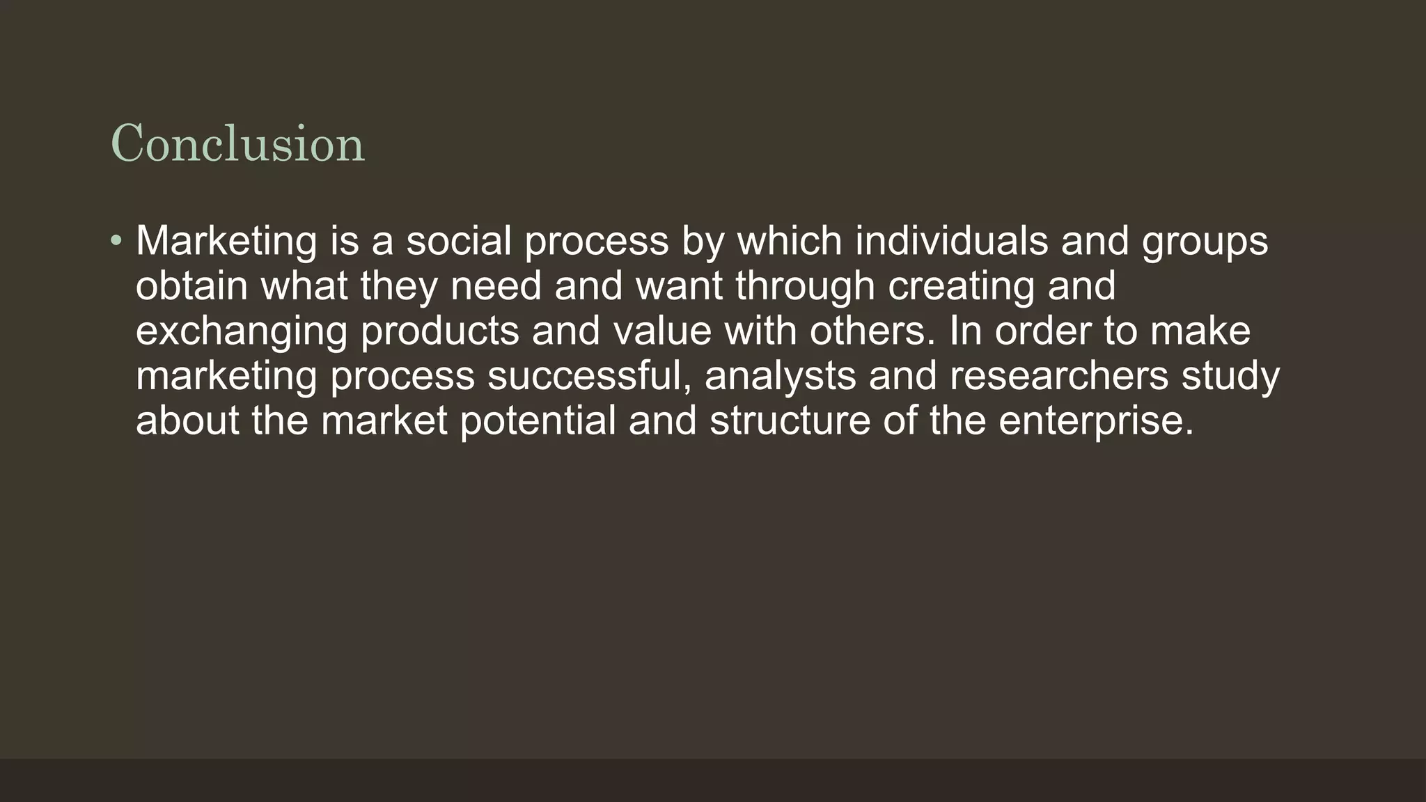 Conclusion
• Marketing is a social process by which individuals and groups
obtain what they need and want through creating and
exchanging products and value with others. In order to make
marketing process successful, analysts and researchers study
about the market potential and structure of the enterprise.
 