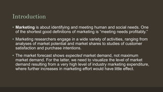 Introduction
• Marketing is about identifying and meeting human and social needs. One
of the shortest good definitions of marketing is “meeting needs profitably.”
• Marketing researchers engage in a wide variety of activities, ranging from
analyses of market potential and market shares to studies of customer
satisfaction and purchase intentions.
• The market forecast shows expected market demand, not maximum
market demand. For the latter, we need to visualize the level of market
demand resulting from a very high level of industry marketing expenditure,
where further increases in marketing effort would have little effect.
 