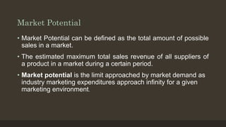 Market Potential
• Market Potential can be defined as the total amount of possible
sales in a market.
• The estimated maximum total sales revenue of all suppliers of
a product in a market during a certain period.
• Market potential is the limit approached by market demand as
industry marketing expenditures approach infinity for a given
marketing environment.
 