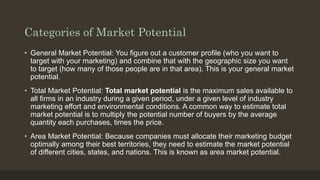 Categories of Market Potential
• General Market Potential: You figure out a customer profile (who you want to
target with your marketing) and combine that with the geographic size you want
to target (how many of those people are in that area). This is your general market
potential.
• Total Market Potential: Total market potential is the maximum sales available to
all firms in an industry during a given period, under a given level of industry
marketing effort and environmental conditions. A common way to estimate total
market potential is to multiply the potential number of buyers by the average
quantity each purchases, times the price.
• Area Market Potential: Because companies must allocate their marketing budget
optimally among their best territories, they need to estimate the market potential
of different cities, states, and nations. This is known as area market potential.
 