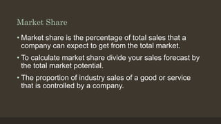 Market Share
• Market share is the percentage of total sales that a
company can expect to get from the total market.
• To calculate market share divide your sales forecast by
the total market potential.
• The proportion of industry sales of a good or service
that is controlled by a company.
 