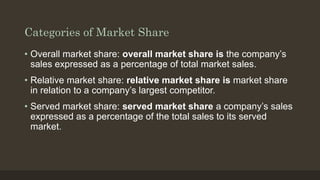 Categories of Market Share
• Overall market share: overall market share is the company’s
sales expressed as a percentage of total market sales.
• Relative market share: relative market share is market share
in relation to a company’s largest competitor.
• Served market share: served market share a company’s sales
expressed as a percentage of the total sales to its served
market.
 