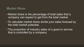 Market Share
• Market share is the percentage of total sales that a
company can expect to get from the total market.
• To ...