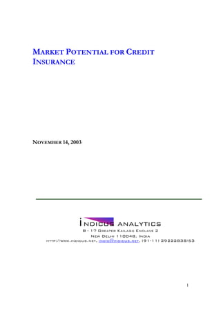 MARKET POTENTIAL FOR CREDIT
INSURANCE




NOVEMBER 14, 2003




                 i NDICUS ANALYTICS
                    B - 17 GREATER KAILASH ENCLAVE 2
                        New Delhi 110048, India
    HTTP://WWW.INDICUS.NET, INDIC@INDICUS.NET, (91-11) 29222838/63




                                                              1
 