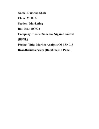 Name: Darshan Shah
Class: M. B. A.
Section: Marketing
Roll No. : BO534
Company: Bharat Sanchar Nigam Limited
(BSNL)
Project Title: Market Analysis Of BSNL S
Broadband Services (DataOne) In Pune
 