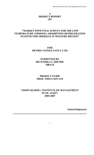 Market Potential Survey for Refrigeration System
1
A
PROJECT REPORT
ON
MARKET POTENTIAL SURVEY FOR THE LOW
TEMPERATURE AMMONIA ABSORPTION REFRIGERATION
SYSTEMS FOR THERMAX IN WESTERN REGION
FOR
METRIC CONSULTANCY LTD.
SUBMITTED BY
DEVENDRA G. SHENDE
MBA-II
PROJECT GUIDE
PROF. SMITA SOVANI
VISHWAKARMA INSTITUTE OF MANAGEMENT
PUNE- 411037.
2005-2007
Acknowledgement
 