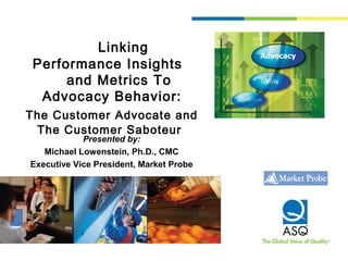 Linking
Performance Insights
and Metrics To
Advocacy Behavior:
The Customer Advocate and
The Customer Saboteur
Presented by:
Michael Lowenstein, Ph.D., CMC
Executive Vice President, Market Probe
 