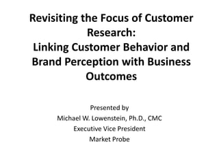 Revisiting the Focus of Customer
Research:
Linking Customer Behavior and
Brand Perception with Business
Outcomes
Presented by
Michael W. Lowenstein, Ph.D., CMC
Executive Vice President
Market Probe
 
