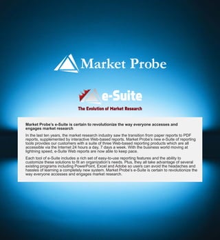 The Evolution of Market Research


Market Probe’s e-Suite is certain to revolutionize the way everyone accesses and
engages market research
In the last ten years, the market research industry saw the transition from paper reports to PDF
reports, supplemented by interactive Web-based reports. Market Probe’s new e-Suite of reporting
tools provides our customers with a suite of three Web-based reporting products which are all
accessible via the Internet 24 hours a day, 7 days a week. With the business world moving at
lightning speed, e-Suite Web reports are now able to keep pace.
Each tool of e-Suite includes a rich set of easy-to-use reporting features and the ability to
customize these solutions to fit an organization’s needs. Plus, they all take advantage of several
existing programs including PowerPoint, Excel and Adobe so users can avoid the headaches and
hassles of learning a completely new system. Market Probe’s e-Suite is certain to revolutionize the
way everyone accesses and engages market research.
 