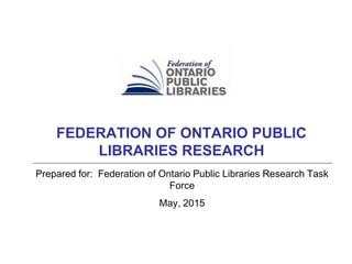 Prepared for: Federation of Ontario Public Libraries Research Task
Force
May, 2015
FEDERATION OF ONTARIO PUBLIC
LIBRARIES RESEARCH
 
