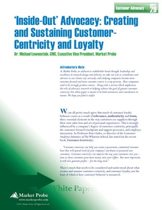 WP
                                                                                                   Customer Advocacy
                                                                                                                              29
‘Inside-Out’ Advocacy: Creating
and Sustaining Customer-
Centricity and Loyalty
Dr. Michael Lowenstein, CMC, Executive Vice President, Market Probe

                                           Introductory Note:
                                           At Market Probe, in addition to stakeholder-based thought leadership and
                                           excellence in research design and delivery, we take our role as consultants and
                                           advisors to our clients very seriously; and, helping companies become more
                                           customer-focused and more customer-centric is a top priority. Most companies
                                           tend to be strongly product-centric. Along with a section which emphasizes
                                           the role of advocacy research in helping achieve the goal of greater customer-
                                           centricity, this white paper is meant to be both instructive and consultative in
                                           nature. We hope you ﬁnd it useful.




                                           W    e can all pretty much agree that much of customer loyalty
                                           behavior comes as a result of relevance, authenticity and trust,
                                           three essential elements in the way customers see suppliers through
                                           their own value lens and set of personal experiences. This is strongly
                                           influenced by a company’s degree of customer-centricity, principally
                                           the customer-focused touchpoint and support processes, and employee
                                           interaction. As Professor Peter Fader, co-director of the Customer
                                           Analytics Initiative at The Wharton School, has stated (in his recent
                                           book, Customer-Centricity):

                                               “Customer-centricity can help you create a passionate, committed customer
                                           base that will spread word of your company’s attributes to potential new
                                           customers. Customer-centricity can improve the way your customers view you –
                                           even as those customers pour more money into your coffers. But most important,
                                           it will also generate proﬁts – for the long term.”

                                           There’s much that needs to be considered and understood about what
                                           creates and sustains customer-centricity and customer loyalty, not the
                                           least of which is how customer behavior is measured.




 ©2011 Market Probe, All Rights Reserved
 