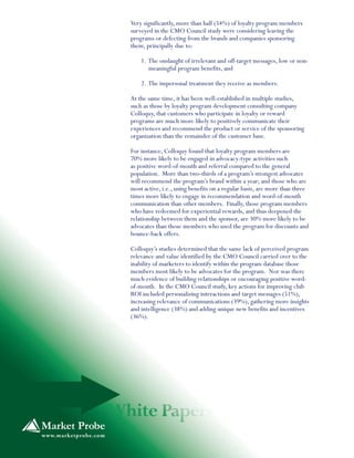 Very significantly, more than half (54%) of loyalty program members
surveyed in the CMO Council study were considering leaving the
programs or defecting from the brands and companies sponsoring
them, principally due to:
1. The onslaught of irrelevant and off-target messages, low or non-
meaningful program benefits, and
2. The impersonal treatment they receive as members.
At the same time, it has been well-established in multiple studies,
such as those by loyalty program development consulting company
Colloquy, that customers who participate in loyalty or reward
programs are much more likely to positively communicate their
experiences and recommend the product or service of the sponsoring
organization than the remainder of the customer base.
For instance, Colloquy found that loyalty program members are
70% more likely to be engaged in advocacy-type activities such
as positive word-of-mouth and referral compared to the general
population. More than two-thirds of a program’s strongest advocates
will recommend the program’s brand within a year; and those who are
most active, i.e., using benefits on a regular basis, are more than three
times more likely to engage in recommendation and word-of-mouth
communication than other members. Finally, those program members
who have redeemed for experiential rewards, and thus deepened the
relationship between them and the sponsor, are 30% more likely to be
advocates than those members who used the program for discounts and
bounce-back offers.
Colloquy’s studies determined that the same lack of perceived program
relevance and value identified by the CMO Council carried over to the
inability of marketers to identify within the program database those
members most likely to be advocates for the program. Nor was there
much evidence of building relationships or encouraging positive word-
of-mouth. In the CMO Council study, key actions for improving club
ROI included personalizing interactions and target messages (51%),
increasing relevance of communications (39%), gathering more insights
and intelligence (38%) and adding unique new benefits and incentives
(36%).
 