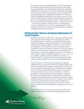 For marketers who hope to build profitable word-of-mouth behavior
from loyalty program members, the tools for doing so exist within
the program database. They should identify the advocates embedded
within their membership bases. Then, they should build relationships
that reward these members for their positive word-of-mouth activity.
Noted marketing Professor Philip Kotler, Northwestern University,
believes that standout organizations are those that can most effectively
optimize stakeholder trust, engagement and perceived personal value.
In a recent FinancialTimes interview article, Dr. Kotler said,“They use
the word-of-mouth effect of unpaid advocates – truly loyal customers
– to boost their reputation.Advocates will do your marketing for
you if you mobilize them, listen to them and engage them.” Loyalty
programs, used effectively, can be an excellent vehicle for creating and
extending customer advocacy behavior.
Beginning around the year 2000, major consulting organizations began
to recognize that critical changes in the marketplace were likely to
have profound impact on businesses, especially the shift from push
marketing to dialogue marketing. The emphasis was moving toward
optimization of customer engagement and perceived value. Instead
of relying solely on such historic measures as satisfaction, loyalty,
commitment, and recommendation, companies would need to identify
and focus on something more contemporary, more actionable, and
more predictive of key monetizing business outcomes, such as share of
wallet. That “something” was ultimately defined as customer advocacy
by consulting companies, academics and business executives: i.e.,
behavior driven by a strong bond with the preferred brand and active,
voluntary online and offline word-of-mouth on behalf of that brand.
Customer advocacy could now provide organizations with many
valuable business outcome benefits. This new consumer influence also
meant that market research companies would need to evolve beyond
historic methods of interpreting customer attitudes and determining
how those attitudes could impact behavior, in order to incorporate
drivers of customer advocacy. Some new models were created
principally to evaluate emotional connection; however, in general,
the market research industry has not embraced the new realities of
customer decision-making represented by customer advocacy. Having
identified the power of customer advocacy to influence the customer’s
own behavior and the behavior of others, the next challenge was
to create and prove the effectiveness of a state-of-the-art research
metric or framework for measuring and leveraging power of customer
advocacy.
We will examine how a new customer advocacy framework can be
applied to help optimize loyalty and reward program performance.
Defining Customer Advocacy and Advocacy Measurement for
Loyalty Programs
 
