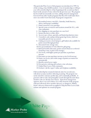 This particularWine Lovers Club program was introduced in 1999.As
of this writing, it has 50,000 members. Cost of membership is $100 per
year with a membership fee rebate beginning in the second year that is
based on the amount of wine ordered in the previous year. The program
has been built incrementally over time, adding elements management
borrowed from other loyalty programs that they felt would make theirs
more successful. It now has nearly 20 program components:
1. Personalized winery visit (U.S.,Australia, SouthAmerica,
Africa, and Europe) availability
2. Points earned for every purchase
3. Special events, at wineries and locations around the U.S., with
wine enthusiasts
4. Free shipping on wine purchases at a case level
5. Instant discount or rebate offers
6. Access to pre-release, specialty, and limited production wines
7. A members-only catalog with program logo items, which are
reasonably-priced wine accessories
8. Catalog accessories, food, hampers, gift baskets also available for
points earned through purchase
9. Discounted wine storage rates
10.Free personalization of wine labels for gift-giving
11.Referral benefits (discounts, points earned whenever a referred
friend buys wine or puts it into storage)
12.Tier levels, with higher points per purchase as purchases
increase
13.Discounts on wine purchases increase as tier levels increase
14.Points, tier levels, and credits (usage of points) accounted for
automatically
15.Benefits earned never expire
16.First priority ordering and exclusive wine selections
17.OnlineWine Lovers Club community
18.Exclusive‘ask the expert’ online and telephone availability
Club membership has remained relatively static for several years,
with about as many members defecting as joining. The program was
rarely mined for customer profile data, and is minimally profitable. It
generates add-on sales, but principally rewards through discounts those
members who are already active buyers. Apart from management
opinions, there is no real evidence as to what elements of the program
will most effectively drive member advocacy, or dampen it. Market
Probe’s advocacy framework was applied to help theWine Lovers Club
reframe and optimize its rewards program.
 
