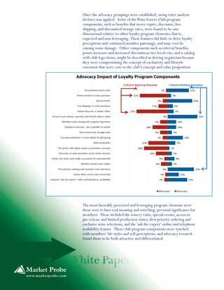 Once the advocacy groupings were established, swing voter analysis
(below) was applied. Some of theWine Lovers Club program
components, such as benefits that never expire, discounts, free
shipping, and discounted storage rates, were found to be one-
dimensional relative to other loyalty program elements; that is,
expected and non-leveraging. These features did little to drive loyalty
perceptions and continued member patronage, and may even be
causing some damage. Other components such as referral benefits,
points increases and increased discounts as tier levels rise, and a catalog
with club logo items, might be described as driving negativism because
they were compromising the concept of exclusivity and lifestyle
extension that were core to the club’s concept and value proposition.
The most favorably perceived and leveraging program elements were
those seen to have real meaning and enriching, personal significance for
members. These included the winery visits, special events, access to
pre-release and limited production wines, first priority ordering and
exclusive wine selections, and the‘ask the expert’ online and telephone
availability feature. These club program components were synched
with members’ life styles and self-perceptions, and advocacy research
found them to be both attractive and differentiated.
 
