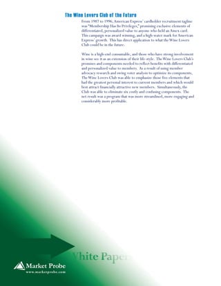 From 1987 to 1996,American Express’ cardholder recruitment tagline
was “Membership Has Its Privileges,” promising exclusive elements of
differentiated, personalized value to anyone who held anAmex card.
This campaign was award winning, and a high-water mark forAmerican
Express’ growth. This has direct application to what theWine Lovers
Club could be in the future.
Wine is a high-end consumable, and those who have strong involvement
in wine see it as an extension of their life-style. TheWine Lovers Club’s
promises and components needed to reflect benefits with differentiated
and personalized value to members. As a result of using member
advocacy research and swing voter analysis to optimize its components,
TheWine Lovers Club was able to emphasize those five elements that
had the greatest personal interest to current members and which would
best attract financially attractive new members. Simultaneously, the
Club was able to eliminate six costly and confusing components. The
net result was a program that was more streamlined, more engaging and
considerably more profitable.
The Wine Lovers Club of the Future
 