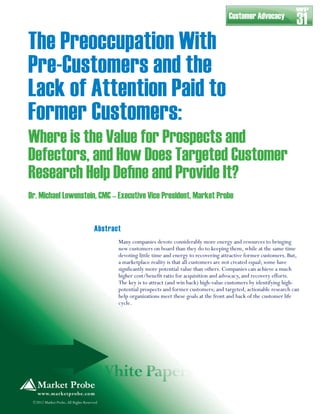 The Preoccupation With
Pre-Customers and the
Lack of Attention Paid to
Former Customers:
Where is the Value for Prospects and
Defectors, and How Does Targeted Customer
Research Help Deﬁne and Provide It?
Many companies devote considerably more energy and resources to bringing
new customers on board than they do to keeping them, while at the same time
devoting little time and energy to recovering attractive former customers. But,
a marketplace reality is that all customers are not created equal; some have
signficantly more potential value than others. Companies can achieve a much
higher cost/benefit ratio for acquisition and advocacy, and recovery efforts.
The key is to attract (and win back) high-value customers by identifying high-
potential prospects and former customers; and targeted, actionable research can
help organizations meet these goals at the front and back of the customer life
cycle.
©2012 Market Probe,All Rights Reserved
Dr. Michael Lowenstein, CMC – Executive Vice President, Market Probe
Customer Advocacy
31
WP
Abstract
 