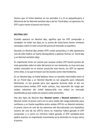Vemos que el Initial balance en los periodos A y B es pequeño,pero a
diferencia de los Normal variation day y de los Trend days, no aparecen los
OTF's para mover el precio con fuerza.



NEUTRAL DAY

Cuando aparece un Neutral day, significa que los OTF comprador y
vendedor no están tan lejos en su punto de vista.Como tienen similares
conceptos sobre el valor actual del precio,el mercado se equilibra.

Durante un Neutral day ambos OTF's están presentes,( si sólo apareciera
uno de ellos habría un fuerte desequilibrio y podrían formar un Trend day
o un Normal variation day).

Es importante tener en cuenta que aunque ambos OTF tienen puntos de
vista parecidos sobre el valor del precio en ese momento, es muy raro que
ambos coincidan en el mismo precio.De esta forma, los OTF no operan
entre ellos, si no que lo hacen con los locales como intermediarios.

En un Neutral day, el Initial balance tiene un tamaño intermedio entre el
de un Trend day y un Normal Day.No es tan pequeño para rebasarlo
fácilmente ,ni tan grande para que aguante durante todo el día sus
extremos.Como ambos OTF están activos, hay extensión de rango por
ambos extremos del Initial balance.Ello nos indica un mercado
equilibrado,ya que todos los actores están presentes.

Hay dos tipos de Neutral day: Neutral center y Neutral extreme.En un
Neutral center el precio cierra en la zona media del rango,indicando poca
confianza y un fuerte equilibrio entre ambos OTF.En un Neutral extreme,
el precio cierra en uno de los extremos del día,indicando una hipotética
victoria de uno de los OTF.Si cierra en máximos habrá ganado el OTF
comprador y si cierra en mínimos habrá ganado el OTF vendedor.Esto
podría avanzar un importante movimiento en la dirección en la que cierra
el precio.
 
