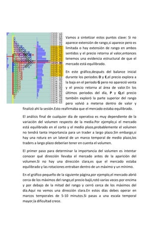 Vamos a sintetizar estos puntos clave: Si no
                             aparece extensión de rango,si aparece pero es
                             limitada o hay extensión de rango en ambos
                             sentidos y el precio retorna al valor,entonces
                             tenemos una evidencia estructural de que el
                             mercado está equilibrado.

                               En este gráfico,después del balance inicial
                               durante los periodos D y E,el precio explora a
                               la baja en el periodo G pero no apareció venta
                               y el precio retorna al área de valor.En los
                               últimos periodos del día, P y Q,el precio
                               también exploró la parte superior del rango
                               pero volvió a meterse dentro de valor y
finalizó ahí la sesión.Esto reafirmaba que el mercado estaba equilibrado.

El análisis final de cualquier día de operativa es muy dependiente de la
variación del volumen respecto de la media.Por ejemplo,si el mercado
está equilibrado en el corto y el medio plazo,probablemente el volumen
no tendrá tanta importancia para un trader a largo plazo.Sin embargo,si
hay una rotura en un lateral de un marco temporal de medio plazo,los
traders a largo plazo deberían tener en cuenta el volumen.

El primer paso para determinar la importancia del volumen es intentar
conocer qué dirección llevaba el mercado antes de la aparición del
volumen.Si no hay una dirección clara,es que el mercado estaba
equilibrado y las rotaciones entraban dentro de un máximo y un mínimo.

En el gráfico pequeño de la siguiente página,por ejemplo,el mercado abrió
cerca de los máximos del rango,el precio bajó,rotó varias veces por encima
y por debajo de la mitad del rango y cerró cerca de los máximos del
día.Aquí no vemos una dirección clara.En estos días debes operar en
marcos temporales de 5-10 minutos.Si pasas a una escala temporal
mayor,la dificultad crece.
 