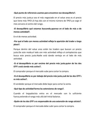 -Qué punto de referencia usamos para encontrar ese desequilibrio?.

El precio más justo,o sea el más negociado en el value area es el precio
que tiene más TPO's.Si hay dos con el mismo número de TPO's,se coge el
más cercano al centro del rango.

-El desequilibrio qué estamos buscando,aparece en el lado de más o de
menos actividad?.

En el de menos actividad.

-Por qué el lado con menos actividad refleja la aparición del trader a largo
plazo?.

Porque dentro del value area están los traders que buscan un precio
justo.De este modo,el lado con más actividad refleja al cortoplacista que
busca este precio justo.Nadie está dando ventaja en el lado de más
actividad.

-Si el desequilibrio es por encima del precio más justo,quien de los dos
OTF's está siendo más activo?.

El comprador porque el mercado sube para cortar la compra.

-Si el desequilibrio es por debajo del precio más justo,cuál de los dos OTF's
es más activo?.

El vendedor porque el mercado debe bajar para cortar la venta.

-Qué tipo de actividad forma las extensiones de rango?.

Cuando el largoplacista entra en el mercado con la suficiente
fuerza,extiende el rango más allá del Initial balance.

-Quién de los dos OTF's es responsable de una extensión de rango alcista?.

El comprador porque el mercado debe subir para cortar la compra.
 