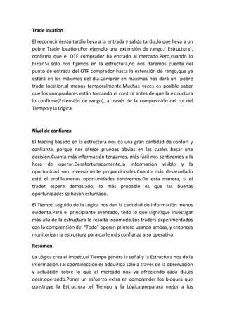 Trade location

El reconocimiento tardío lleva a la entrada y salida tardía,lo que lleva a un
pobre Trade location.Por ejemplo una extensión de rango,( Estructura),
confirma que el OTF comprador ha entrado al mercado.Pero,cuando lo
hizo?.Si sólo nos fijamos en la estructura,no nos daremos cuenta del
punto de entrada del OTF comprador hasta la extensión de rango,que ya
estará en los máximos del día.Comprar en máximos nos dará un pobre
trade location,al menos temporalmente.Muchas veces es posible saber
que los compradores están tomando el control antes de que la estructura
lo confirme(Extensión de rango), a través de la comprensión del rol del
Tiempo y la Lógica.



Nivel de confianza

El trading basado en la estructura nos da una gran cantidad de confort y
confianza, porque nos ofrece pruebas obvias en las cuales basar una
decisión.Cuanta más información tengamos, más fácil nos sentiremos a la
hora de operar.Desafortunadamente,la información visible y la
oportunidad son inversamente proporcionales.Cuanto más desarrollado
esté el profile,menos oportunidades tendremos.De esta manera, si el
trader espera demasiado, lo más probable es que las buenas
oportunidades se hayan esfumado.

El Tiempo seguido de la Lógica nos dan la cantidad de información menos
evidente.Para el principiante avanzado, todo lo que signifique investigar
más allá de la estructura le resulta incomodo.Los traders experimentados
con la comprensión del "Todo" operan primero usando ambas, y entonces
monitorizan la estructura para darle más confianza a su operativa.

Resúmen

La Lógica crea el ímpetu,el Tiempo genera la señal y la Estructura nos da la
información.Tal coordinacción es adquirida sólo a través de la observación
y actuación sobre lo que el mercado nos va ofreciendo cada día,es
decir,operando.Poner un esfuerzo extra en comprender los bloques que
construye la Estructura ,el Tiempo y la Lógica,preparará mejor a los
 