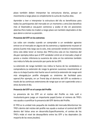 plazo también deben interpretar las estructuras diarias, porque un
movimiento a largo plazo es simplemente la suma de muchos días.

Aprender a leer e interpretar la estructura del día es beneficioso para
todos los participantes del mercado en un momento u otro.Esto beneficia
más al Daytrader,o sea,quien comienza y acaba el día sin posiciones
abiertas.Pero todos los traders a largo plazo son también daytraders el día
que abren o cierran su posición.

Presencia del OTF en los extremos

Las colas son creadas cuando un comprador o un vendedor agresivo
entran en el mercado en alguno de los extremos y rápidamente mueven el
precio.Cuanto más larga sea la cola ,más convicción tendrá el movimiento
(Una cola debe tener al menos dos TPO's).Una cola en los máximos del
día,por ejemplo,indica que el OTF vendedor entró en el mercado y bajó el
precio a niveles inferiores.La ausencia de colas en los extremos también
nos indica la falta de convicción por parte de los OTF.

La extensión de rango también nos indica la fuerza de los vendedores o
compradores.La extensión de rango la generan sucesivos movimientos al
alza o a la baja.Cuanto más fuerte sea el control,la extensión de rango será
más elongada,(un profile elongado es sinónimo de facilidad para
operar).Por ejemplo, en un Trend day el dominio del OTF es evidente a
través de las continuas extensiones de rango que se van superando unas a
otras durante el día.

Presencia del OTF en el cuerpo del Profile

La presencia de los OTF en el núcleo del Profile es más sutil e
involuntaria,pero juega un importante papel.Contar el número de TPO's
nos ayuda a cuantificar la presencia del OTF dentro del Profile.

El TPO es la unidad más pequeña de medida del mercado.Monitorizar los
TPO's dentro del núcleo del profile nos ayuda a evaluar el control del OTF
dentro del Value area en desarrollo.Especificamente, el conteo de los
TPO's mide el nivel de desequilibrio entre los OTF y los daytraders (la
mayoría de las veces,locales).
 