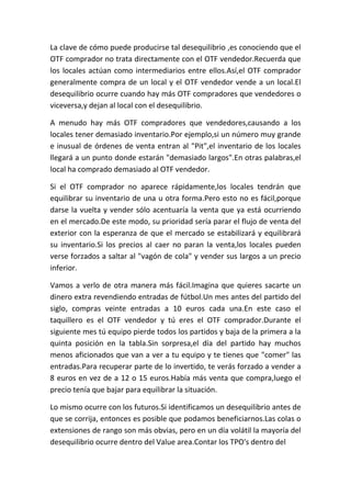 La clave de cómo puede producirse tal desequilibrio ,es conociendo que el
OTF comprador no trata directamente con el OTF vendedor.Recuerda que
los locales actúan como intermediarios entre ellos.Así,el OTF comprador
generalmente compra de un local y el OTF vendedor vende a un local.El
desequilibrio ocurre cuando hay más OTF compradores que vendedores o
viceversa,y dejan al local con el desequilibrio.

A menudo hay más OTF compradores que vendedores,causando a los
locales tener demasiado inventario.Por ejemplo,si un número muy grande
e inusual de órdenes de venta entran al "Pit",el inventario de los locales
llegará a un punto donde estarán "demasiado largos".En otras palabras,el
local ha comprado demasiado al OTF vendedor.

Si el OTF comprador no aparece rápidamente,los locales tendrán que
equilibrar su inventario de una u otra forma.Pero esto no es fácil,porque
darse la vuelta y vender sólo acentuaría la venta que ya está ocurriendo
en el mercado.De este modo, su prioridad sería parar el flujo de venta del
exterior con la esperanza de que el mercado se estabilizará y equilibrará
su inventario.Si los precios al caer no paran la venta,los locales pueden
verse forzados a saltar al "vagón de cola" y vender sus largos a un precio
inferior.

Vamos a verlo de otra manera más fácil.Imagina que quieres sacarte un
dinero extra revendiendo entradas de fútbol.Un mes antes del partido del
siglo, compras veinte entradas a 10 euros cada una.En este caso el
taquillero es el OTF vendedor y tú eres el OTF comprador.Durante el
siguiente mes tú equipo pierde todos los partidos y baja de la primera a la
quinta posición en la tabla.Sin sorpresa,el día del partido hay muchos
menos aficionados que van a ver a tu equipo y te tienes que "comer" las
entradas.Para recuperar parte de lo invertido, te verás forzado a vender a
8 euros en vez de a 12 o 15 euros.Había más venta que compra,luego el
precio tenía que bajar para equilibrar la situación.

Lo mismo ocurre con los futuros.Si identificamos un desequilibrio antes de
que se corrija, entonces es posible que podamos beneficiarnos.Las colas o
extensiones de rango son más obvias, pero en un día volátil la mayoría del
desequilibrio ocurre dentro del Value area.Contar los TPO's dentro del
 