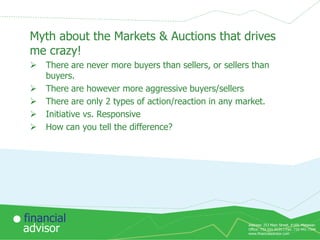 Myth about the Markets & Auctions that drives
me crazy!






There are never more buyers than sellers, or sellers than
buyers.
There are however more aggressive buyers/sellers
There are only 2 types of action/reaction in any market.
Initiative vs. Responsive
How can you tell the difference?

financial
advisor

Address: 253 Main Street, #169, Matawan
Office: 732-591-9131 | Fax: 732-441-7344
www.financialadvisor.com

 