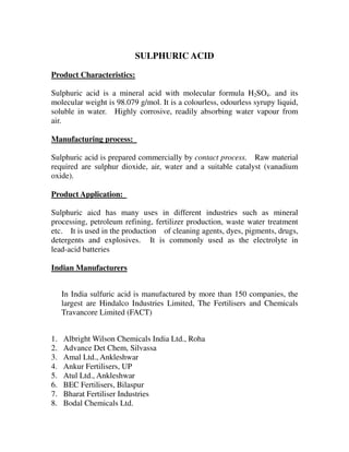 SULPHURIC ACID
Product Characteristics:
Sulphuric acid is a mineral acid with molecular formula H2SO4. and its
molecular weight is 98.079 g/mol. It is a colourless, odourless syrupy liquid,
soluble in water. Highly corrosive, readily absorbing water vapour from
air.
Manufacturing process:
Sulphuric acid is prepared commercially by contact process. Raw material
required are sulphur dioxide, air, water and a suitable catalyst (vanadium
oxide).
Product Application:
Sulphuric aicd has many uses in different industries such as mineral
processing, petroleum refining, fertilizer production, waste water treatment
etc. It is used in the production of cleaning agents, dyes, pigments, drugs,
detergents and explosives. It is commonly used as the electrolyte in
lead-acid batteries
Indian Manufacturers
In India sulfuric acid is manufactured by more than 150 companies, the
largest are Hindalco Industries Limited, The Fertilisers and Chemicals
Travancore Limited (FACT)
1. Albright Wilson Chemicals India Ltd., Roha
2. Advance Det Chem, Silvassa
3. Amal Ltd., Ankleshwar
4. Ankur Fertilisers, UP
5. Atul Ltd., Ankleshwar
6. BEC Fertilisers, Bilaspur
7. Bharat Fertiliser Industries
8. Bodal Chemicals Ltd.
 