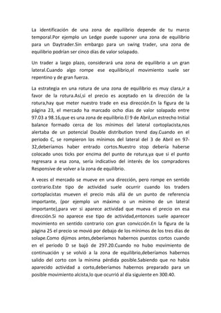 La identificación de una zona de equilibrio depende de tu marco
temporal.Por ejemplo un Ledge puede suponer una zona de equilibrio
para un Daytrader.Sin embargo para un swing trader, una zona de
equilibrio podrían ser cinco días de valor solapado.

Un trader a largo plazo, considerará una zona de equilibrio a un gran
lateral.Cuando algo rompe ese equilibrio,el movimiento suele ser
repentino y de gran fuerza.

La estrategia en una rotura de una zona de equilibrio es muy clara,ir a
favor de la rotura.Así,si el precio es aceptado en la dirección de la
rotura,hay que meter nuestro trade en esa dirección.En la figura de la
página 23, el mercado ha marcado ocho días de valor solapado entre
97.03 a 98.16,que es una zona de equilibrio.El 9 de Abril,un estrecho Initial
balance formado cerca de los mínimos del lateral cortoplacista,nos
alertaba de un potencial Double distribution trend day.Cuando en el
periodo C, se rompieron los mínimos del lateral del 3 de Abril en 97-
32,deberíamos haber entrado cortos.Nuestro stop debería haberse
colocado unos ticks por encima del punto de rotura,ya que si el punto
regresara a esa zona, sería indicativo del interés de los compradores
Responsive de volver a la zona de equilibrio.

A veces el mercado se mueve en una dirección, pero rompe en sentido
contrario.Este tipo de actividad suele ocurrir cuando los traders
cortoplacistas mueven el precio más allá de un punto de referencia
importante, (por ejemplo un máximo o un mínimo de un lateral
importante),para ver si aparece actividad que mueva el precio en esa
dirección.Si no aparece ese tipo de actividad,entonces suele aparecer
movimiento en sentido contrario con gran convicción.En la figura de la
página 25 el precio se movió por debajo de los mínimos de los tres días de
solape.Como dijimos antes,deberíamos habernos puestos cortos cuando
en el periodo D se bajó de 297.20.Cuando no hubo movimiento de
continuación y se volvió a la zona de equilibrio,deberíamos habernos
salido del corto con la mínima pérdida posible.Sabiendo que no había
aparecido actividad a corto,deberíamos habernos preparado para un
posible movimiento alcista,lo que ocurrió al día siguiente en 300.40.
 