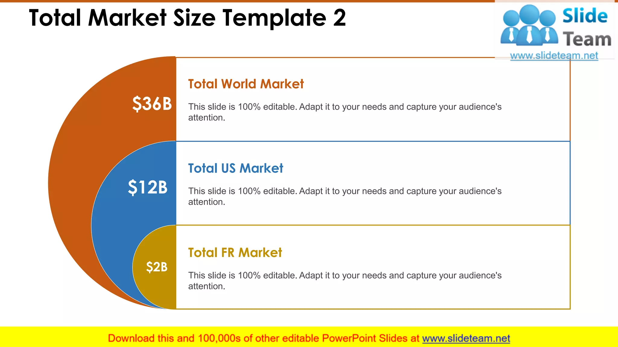 Total Market Size Template 2
$36B
$12B
$2B
This slide is 100% editable. Adapt it to your needs and capture your audience's
attention.
Total World Market
This slide is 100% editable. Adapt it to your needs and capture your audience's
attention.
Total US Market
This slide is 100% editable. Adapt it to your needs and capture your audience's
attention.
Total FR Market
10
 