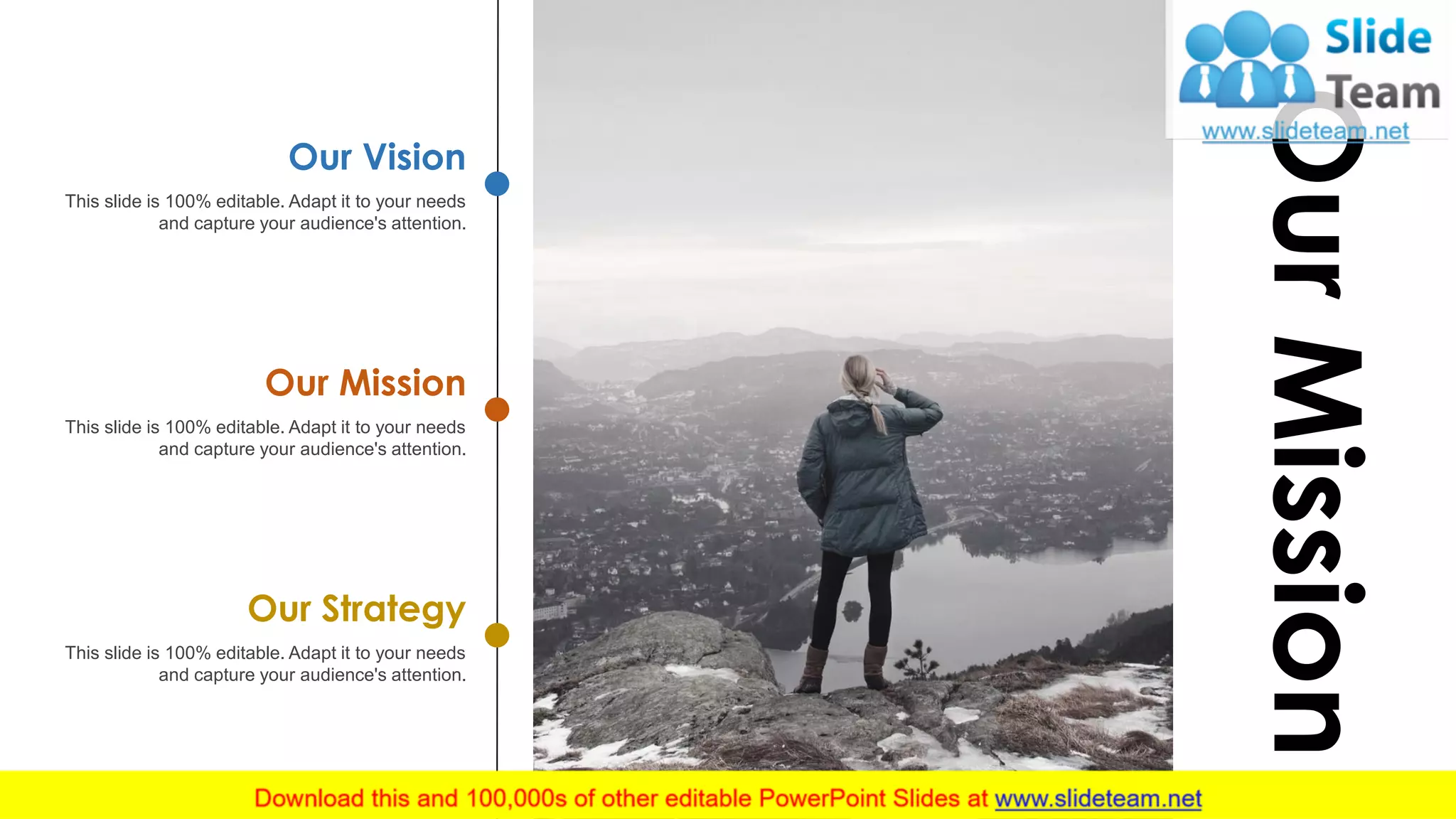 This slide is 100% editable. Adapt it to your needs
and capture your audience's attention.
Our Vision
This slide is 100% editable. Adapt it to your needs
and capture your audience's attention.
Our Mission
This slide is 100% editable. Adapt it to your needs
and capture your audience's attention.
Our Strategy
OurMission
16
 