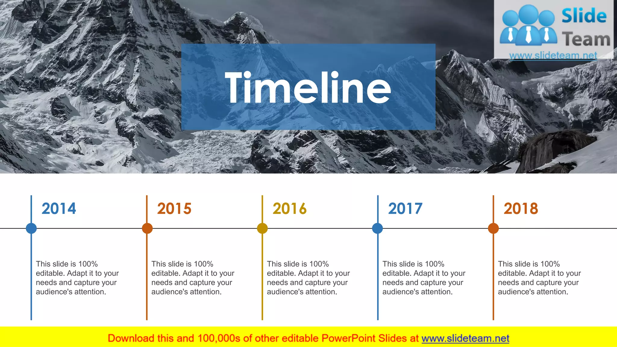 Timeline
2018
This slide is 100%
editable. Adapt it to your
needs and capture your
audience's attention.
2017
This slide is 100%
editable. Adapt it to your
needs and capture your
audience's attention.
2016
This slide is 100%
editable. Adapt it to your
needs and capture your
audience's attention.
2015
This slide is 100%
editable. Adapt it to your
needs and capture your
audience's attention.
2014
This slide is 100%
editable. Adapt it to your
needs and capture your
audience's attention.
20
 