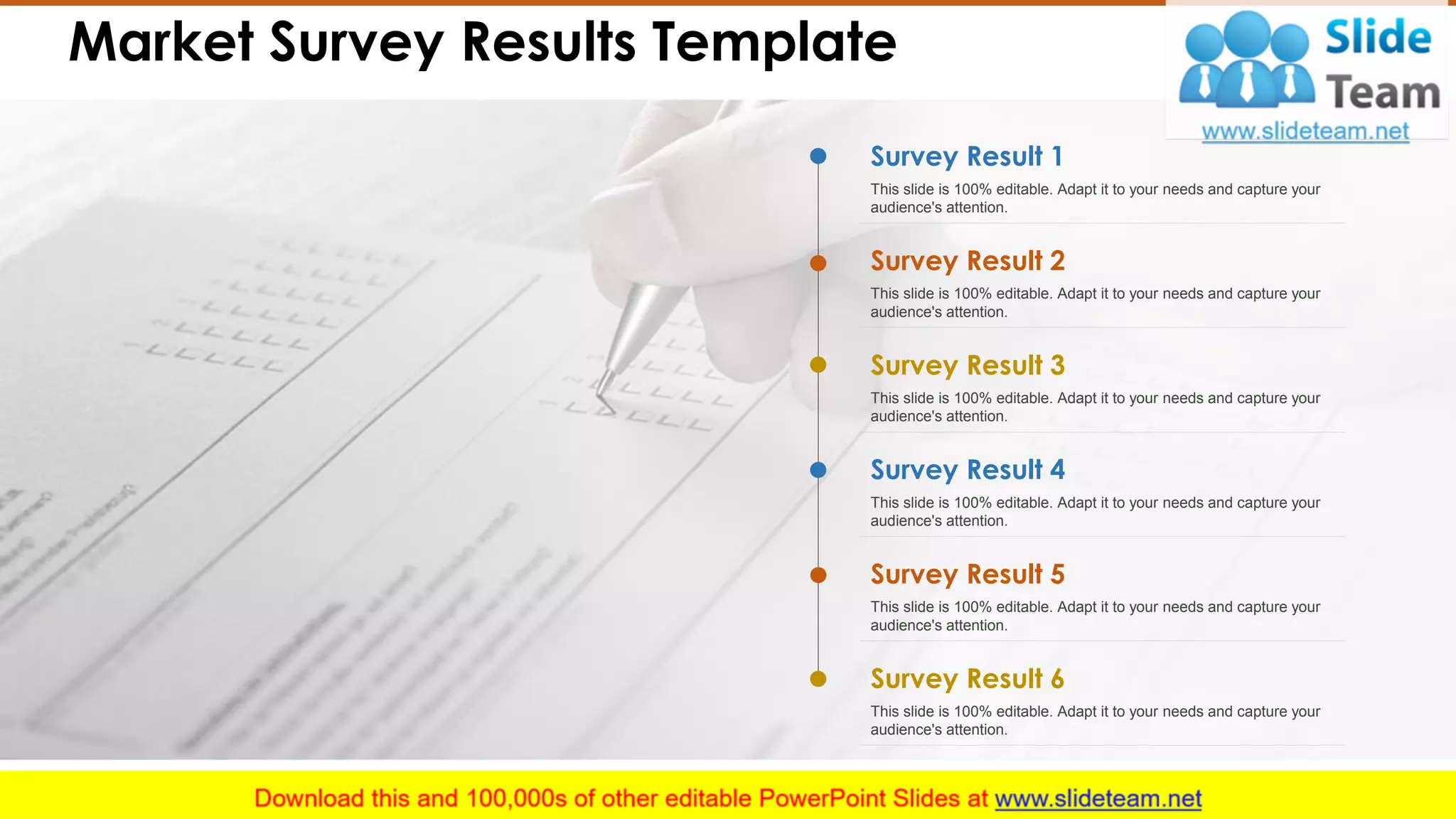 Market Survey Results Template
Survey Result 1
This slide is 100% editable. Adapt it to your needs and capture your
audience's attention.
Survey Result 2
This slide is 100% editable. Adapt it to your needs and capture your
audience's attention.
Survey Result 3
This slide is 100% editable. Adapt it to your needs and capture your
audience's attention.
Survey Result 4
This slide is 100% editable. Adapt it to your needs and capture your
audience's attention.
Survey Result 5
This slide is 100% editable. Adapt it to your needs and capture your
audience's attention.
Survey Result 6
This slide is 100% editable. Adapt it to your needs and capture your
audience's attention.
4
 