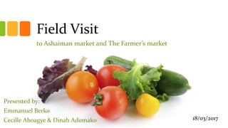 Field Visit
to Ashaiman market and The Farmer’s market
Presented by:
Emmanuel Berko
Cecille Aboagye & Dinah Adomako 18/03/2017
 
