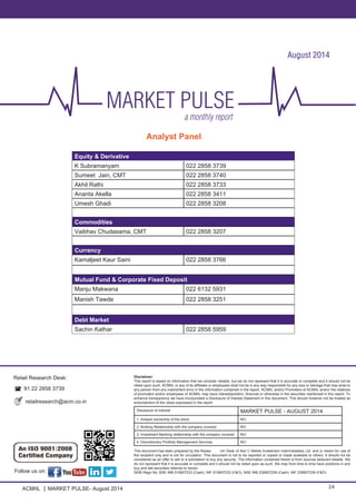 ACMIIL MARKET PULSE- August 2014 24
Disclaimer:
This report is based on information that we consider reliable, but we do not represent that it is accurate or complete and it should not be
relied upon such. ACMIIL or any of its affiliates or employees shall not be in any way responsible for any loss or damage that may arise to
any person from any inadvertent error in the information contained in the report. ACMIIL and/or Promoters of ACMIIL and/or the relatives
of promoters and/or employees of ACMIIL may have interest/position, financial or otherwise in the securities mentioned in this report. To
enhance transparency we have incorporated a Disclosure of Interest Statement in this document. This should however not be treated as
endorsement of the views expressed in the report
Disclosure of Interest MARKET PULSE - AUGUST 2014
1. Analyst ownership of the stock NO
2. Broking Relationship with the company covered NO
3. Investment Banking relationship with the company covered NO
4. Discretionary Portfolio Management Services NO
This document has been prepared by the Resea	 rch Desk of Asit C Mehta Investment Interrmediates Ltd. and is meant for use of
the recipient only and is not for circulation. This document is not to be reported or copied or made available to others. It should not be
considered as an offer to sell or a solicitation to buy any security. The information contained herein is from sources believed reliable. We
do not represent that it is accurate or complete and it should not be relied upon as such. We may from time to time have positions in and
buy and sell securities referred to herein.
SEBI Regn No: BSE INB 010607233 (Cash); INF 010607233 (F&O), NSE INB 230607239 (Cash); INF 230607239 (F&O)
Retail Research Desk:
91 22 2858 3739
retailresearch@acm.co.in	
Analyst Panel
Follow us on:
Equity & Derivative
K Subramanyam 022 2858 3739
Sumeet Jain, CMT 022 2858 3740
Akhil Rathi 022 2858 3733
Ananta Akella 022 2858 3411
Umesh Ghadi 022 2858 3208
Commodities
Vaibhav Chudasama, CMT 022 2858 3207
Currency
Kamaljeet Kaur Saini 022 2858 3766
Mutual Fund & Corporate Fixed Deposit
Manju Makwana 022 6132 5931
Manish Tawde 022 2858 3251
Debt Market
Sachin Kathar 022 2858 5959
August 2014
 