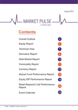 ACMIIL MARKET PULSE- August 2014 3
Contents
Equity Report
Derivative Report
Overall Outlook
Debt Market Report
Commodity Report
Currency Report
5
8
4
10
11
15
Technical View 7
Retail Research Call Performance
Report 22
23
Equity SIP Performance Report
16
19
August 2014
Mutual Fund Performance Report
Event Calendar
 