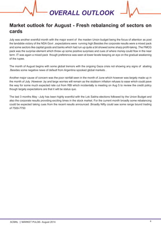 ACMIIL MARKET PULSE- August 2014 4
OVERALL OUTLOOK
Market outlook for August - Fresh rebalancing of sectors on
cards
July was another eventful month with the major event of the maiden Union budget being the focus of attention as post
the landslide victory of the NDA Govt ,expectations were running high.Besides the corporate results were a mixed pack
and some sectors like capital goods and banks which had run up quite a bit showed some sharp profit-taking .The FMCG
pack was the surprise element which threw up some positive surprises and cues of where money could flow in the near
term .IT was again a mixed pack though preference was seen at lower levels keeping an eye on the gradual weakening
of the rupee.
The month of August begins with some global tremors with the ongoing Gaza crisis not showing any signs of abating
.Besides some negative news of default from Argentina spooked global markets .
Another major cause of concern was the poor rainfall seen in the month of June which however was largely made up in
the month of July .However ,by and large worries will remain as the stubborn inflation refuses to ease which could pave
the way for some much expected rate cut from RBI which incidentally is meeting on Aug 5 to review the credit policy
though largely expectations are that it will be status quo.
The last 3 months May –July has been highly eventful with the Lok Sabha elections followed by the Union Budget and
also the corporate results providing exciting times in the stock market. For the current month broadly some rebalancing
could be expected taking cues from the recent results announced .Broadly Nifty could see some range bound trading
of 7500-7750
 