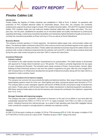 ACMIIL MARKET PULSE- August 2014 5
EQUITY REPORT
Finolex Cables Ltd.
Introduction
Finolex Cables the flagship of Finolex industries was established in 1958 at Pune. It started its operations with
production of PVC insulated electrical cables for automobile players. Since then, the company has constantly
endeavored to augment its product range to include, PVC insulated industrial cables , FR-LSH PVC Insulated Industrial
Cables, PVC insulated single core and multi-core flexible industrial cables,fibre optic cables and others. The com-
pany has, over the years, established its reputation as an innovative leader and quality manufacturer by continuously
upgrading technology, modernizing manufacturing facilities and maintaining highest standards of quality and services. It
currently has manufacturing facilities at Pimpri and Urse in Pune as well as at Goa & Uttarakhand.
Business Module
The company currently operates in 4 broad segments- the electrical cables,copper rods, communication cables and
others. The electrical cables contribute to about 63% of the revenue and the next prioritized segment is the copper rods
followed by communication cables and others. Finolex cables has extended its business beyond the cables division and
produces wide number of electrical components like the switches, led’s and CFL’s. Both the above products fared well
during the year under review and grew by more than 100% in volume and value terms.
Investment Rationale
Industry outlook
The demand in the cable industry has been characterized by its cyclical pattern. The Cable Industry is de-licensed
with approval for Foreign Direct Investment up to 100 percent. The market is primarily fragmented into two types
of users: Industrial and Domestic. The Industrial users mainly comprise of Power, Communication, Cement, Steel,
Railways & Petro-Chemicals sectors.In near term the outlook is expected to be good. After the union budget 2014,
with increased focus on infrastructure development and growth of telecommunication along with the major reforms is
expected to create a positive impact.
Changes in product mix to improve margins
The company has ventured into new products like lights and electrical switches. New range of lamps including LED
based lighting systems meant for home use, street lighting and other commercial spaces were launched in FY14.
The company plans to enter switchgear segment with launch of MCB’s,ELCB’s and product range of transformers
and motors. Finolex plans to shift its brand status from cables manufacturer to electrical equipment manufacturer.
With these ventures finolex plans to de-risk the business and increase the contribution from electrical equipments
from 1% to 3-4%..
Stronger financials with improving margins.
The company has seen a substantial improvement in financial s in the past 5-6 yrs While on one hand debt has
substantially reduced from `295 cr in FY9 to 127 in FY 14, capex increased from `762 cr to 1000 cr in the same
period indicating financing from internal accruals as a result of high operating cash flows.With negligible interest
costs currently the company is strongly placed to undertake any expansion activity.
Valuation
At CMP 212.35 the stock is trading at a multiple 15.72X its TTM consensus EPS of 13.58. We assign a multiple of 15X
to FY16E EPS of 16.25 to arrive at a value of 245. Therefore we give a “BUY“ rating to the stock.
 