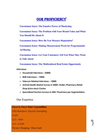 Page0
Our proficiency
Uncommon Sense: The Emotive Power of Marketing
Uncommon Sense: The Problem with Your Brand Value and What
You Should Do About It
Uncommon Sense: How Do You Measure Reputation?
Uncommon Sense: Making Measurement Work for Programmatic
Ad Buying
Uncommon Sense: Let Your Customers Tell You What They Want
to Talk About
Uncommon Sense: The Multicultural Real Estate Opportunity
Interviews:
 Household Interviews – 20000
 B2B Interviews – 10000
 Telecom Related Interviews – 10000
 Animal Health Market Survey in 2000+ Outlet /Pharmacy/Retail
Shop &Live stock Centre.
 Specialized Doctors Surveys in 500+ Physicians per Segmentation.
Our Expertise
Face to Face Field Capabilities
H2H Random /Quota Sampling
CAPI
CLT – P&P
CLT –CAWI
Mystery Shopping / Shop Audit
 