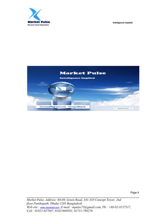 Intelligence implied
Research based Organization
Market Pulse, Address: 68-69, Green Road, 341-345 Concept Tower, 2nd
floor,Panthapath, Dhaka-1205.Bangladesh
Web site : www.mpulsebd.com ,E-mail : mpulse75@gmail.com, Ph : +88-02-8157517,
Cell : 01821-657047, 01821669501, 01711-788276
Page 4
 