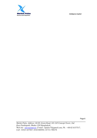 Intelligence implied
Research based Organization
Market Pulse, Address: 68-69, Green Road, 341-345 Concept Tower, 2nd
floor,Panthapath, Dhaka-1205.Bangladesh
Web site : www.mpulsebd.com ,E-mail : mpulse75@gmail.com, Ph : +88-02-8157517,
Cell : 01821-657047, 01821669501, 01711-788276
Page 6
 