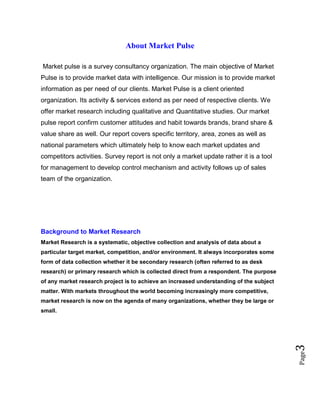 Page3
About Market Pulse
Market pulse is a survey consultancy organization. The main objective of Market
Pulse is to provide market data with intelligence. Our mission is to provide market
information as per need of our clients. Market Pulse is a client oriented
organization. Its activity & services extend as per need of respective clients. We
offer market research including qualitative and Quantitative studies. Our market
pulse report confirm customer attitudes and habit towards brands, brand share &
value share as well. Our report covers specific territory, area, zones as well as
national parameters which ultimately help to know each market updates and
competitors activities. Survey report is not only a market update rather it is a tool
for management to develop control mechanism and activity follows up of sales
team of the organization.
Background to Market Research
Market Research is a systematic, objective collection and analysis of data about a
particular target market, competition, and/or environment. It always incorporates some
form of data collection whether it be secondary research (often referred to as desk
research) or primary research which is collected direct from a respondent. The purpose
of any market research project is to achieve an increased understanding of the subject
matter. With markets throughout the world becoming increasingly more competitive,
market research is now on the agenda of many organizations, whether they be large or
small.
 