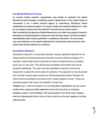 Page4
The Market Research Process
To conduct market research, organizations may decide to undertake the project
themselves (some through a marketing research department) or they might choose to
commission it via a market research agency or consultancy. Whichever, before
undertaking any research project, it is crucial to define the research objectives i.e. what
are you trying to achieve from the research? and what do you need to know?
After considering the objectives, Market Researchers can utilize many types of research
techniques and methodologies to capture the data that they require. All of the available
methodologies either collect quantitative or qualitative information. The use of each
very much depends on the research objectives but many believe that results are most
useful when the two methods are combined.
Quantitative Research
Quantitative research is numerically oriented, requires significant attention to the
measurement of market phenomena and often involves statistical analysis. For
example, a bank might ask its customers to rate its overall service as excellent,
good, poor or very poor. This will provide quantitative information that can be
analyzed statistically. The main rule with quantitative research is that every
respondent is asked the same series of questions. The approach is very structured
and normally involves large numbers of interviews/questionnaires. Perhaps the
most common quantitative technique is the ‘market research survey’. These are
basically projects that involve the collection of data from
Multiple cases – such as consumers or a set of products. Quantitative surveys can be
conducted by using post (self-completion), face-to-face (in-street or in-home),
telephone, email or web techniques. The questionnaire is one of the more common
tools for collecting data from a survey, but it is only one of a wide ranging set of data
collection aids.
 