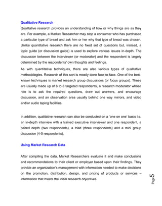 Page5
Qualitative Research
Qualitative research provides an understanding of how or why things are as they
are. For example, a Market Researcher may stop a consumer who has purchased
a particular type of bread and ask him or her why that type of bread was chosen.
Unlike quantitative research there are no fixed set of questions but, instead, a
topic guide (or discussion guide) is used to explore various issues in-depth. The
discussion between the interviewer (or moderator) and the respondent is largely
determined by the respondents' own thoughts and feelings.
As with quantitative techniques, there are also various types of qualitative
methodologies. Research of this sort is mostly done face-to-face. One of the best-
known techniques is market research group discussions (or focus groups). These
are usually made up of 6 to 8 targeted respondents, a research moderator whose
role is to ask the required questions, draw out answers, and encourage
discussion, and an observation area usually behind one way mirrors, and video
and/or audio taping facilities.
In addition, qualitative research can also be conducted on a ‘one on one’ basis i.e.
an in-depth interview with a trained executive interviewer and one respondent, a
paired depth (two respondents), a triad (three respondents) and a mini group
discussion (4-5 respondents).
Using Market Research Data
After compiling the data, Market Researchers evaluate it and make conclusions
and recommendations to their client or employer based upon their findings. They
provide an organization’s management with information needed to make decisions
on the promotion, distribution, design, and pricing of products or services –
information that meets the initial research objectives.
 