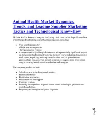 Page6
Animal Health Market Dynamics,
Trends, and Leading Supplier Marketing
Tactics and Technological Know-How
M Pulse Market Research analyzes marketing tactics and technological know-how
of the Bangladesh leading animal health companies, including:
 Two-year forecasts for:
- Major market segments
- Key geographic regions
 Assessment of major Bangladesh trends with potentially significant impact
on the animal health industry during the next years, including discussion of
such issues as pricing, industry consolidation, market globalization,
growing R&D cost, generics, as well as advances in genomics, proteomics,
drug screening, bioinformatics and other technologies.
The company profiles include:
 Sales force size in the Bangladesh markets.
 Promotional tactics
 Distribution approaches
 Product service and support
 Customer relations
 Internally developed and acquired animal health technologies, processes and
related capabilities.
 Proprietary technologies and patent litigations.
 
