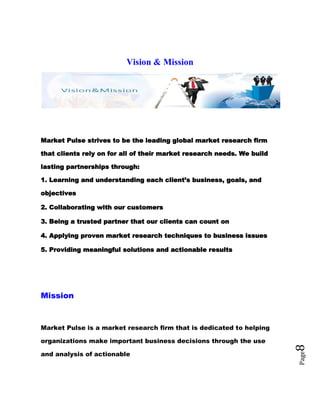 Page8
Vision & Mission
Market Pulse strives to be the leading global market research firm
that clients rely on for all of their market research needs. We build
lasting partnerships through:
1. Learning and understanding each client’s business, goals, and
objectives
2. Collaborating with our customers
3. Being a trusted partner that our clients can count on
4. Applying proven market research techniques to business issues
5. Providing meaningful solutions and actionable results
Mission
Market Pulse is a market research firm that is dedicated to helping
organizations make important business decisions through the use
and analysis of actionable
 