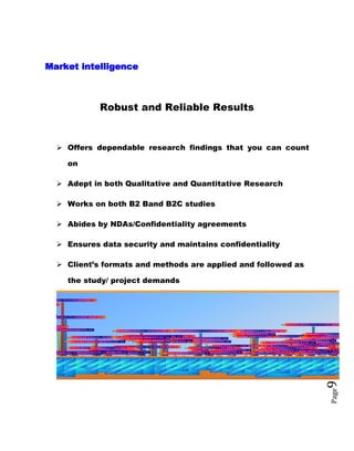 Page9
Market intelligence
Robust and Reliable Results
 Offers dependable research findings that you can count
on
 Adept in both Qualitative and Quantitative Research
 Works on both B2 Band B2C studies
 Abides by NDAs/Confidentiality agreements
 Ensures data security and maintains confidentiality
 Client’s formats and methods are applied and followed as
the study/ project demands
BIOPHAR
BRIDGE PHARMA
CENTURY AGRO L
CHEMIST LABORATORIES LIMITE
DOCTOR,S AGRO-VET LTD, 100.00%
ESKAYEF BANGLADESH LTD, 2800.00%
ETHICAL DRUGS ANIMAL HEALTH LTD, 400.00%
F N F PHARMACEUTICALS LTD, 1700.00%
GENTRY NUTRITIONALS, 800.00%
GLOBE AGROVET LTD, 2200.00%
GUARDIN HEALTHCARE LTD, 100.00%
HIPRA AGROVET LTD, 800.00%
JAYSON AGROVET LTD, 600.00%
KEMIKO PHARMACEUTICALS LTD, 2200.00%
NAVANA ANIMAL HEALTH LTD, 1200.00%
NOVARTIS ANIMAL HEALTH LTD, 1400.00%
OPSONIN ANIMAL HEALTH LTD, 700.00%
PHARMAVET CO LTD, 300.00%
POPULAR ANIMAL HEALTH LTD, 600.00%
RAMPART POWER BANGLADESH LTD, 200.00%
RENATA ANIMAL HEALTH LIMITED, 3500.00%
ROSOL WEALTH ANIMAL HEALTH, 100.00%
SQAURE ANIMAL HEALTH LTD, 2600.00%
POWER BANGLADESH LTD, 200.00%
BRIDGE PHARM
CENTURY AGRO
CHEMIST LABORATORIES LIMIT
DOCTOR,S AGRO-VET LTD, 1
ESKAYEF BANGLADESH LTD, 8
ETHICAL DRUGS ANIMAL HEALTH LTD, 3
F N F PHARMACEUTICALS LTD, 6
GENTRY PHARMACEUTICALS LTD, 1
GLOBE AGROVET LTD, 17
HIPRA AGROVET LTD, 1INCEPTA AGROVET LTD, 1
JAYSON AGROVET LTD, 3
KEMIKO PHARMACEUTICALS LTD, 12
N S AGROVET LTD, 1
NAVANA ANIMAL HEALTH LTD, 17
NOVARTIS ANIMAL HEALTH LTD, 14
OPSONIN ANIMAL HEALTH LTD, 22
PHARMAVET CO LTD, 6
POPULAR ANIMAL HEALTH LTD, 16
RAMPART POWER BANGLADESH LTD, 2
RENATA ANIMAL HEALTH LIMITED, 51
SQAURE ANIMAL HEALTH LTD, 47
BIOPHAR
BRIDGE PHARMA
CENTURY AGRO L
CHEMIST LABORATORIES LIMITE
DOCTOR,S AGRO-VET LTD, 3
ESKAYEF BANGLADESH LTD, 13
ETHICAL DRUGS ANIMAL HEALTH LTD, 3
F N F PHARMACEUTICALS LTD, 11
GENTRY NUTRITIONALS, 4
GLOBE AGROVET LTD, 19
HIPRA AGROVET LTD, 4
INCEPTA AGROVET LTD, 2
JAYSON AGROVET LTD, 12
KEMIKO PHARMACEUTICALS LTD, 15
KHAN AGROVET LIMITED, 1
NAVANA ANIMAL HEALTH LTD, 13
NOVARTIS ANIMAL HEALTH LTD, 17
OPSONIN ANIMAL HEALTH LTD, 16
ORION AGROVET LTD, 2
PHARMATEC BANGLADESH, 1
PHARMAVET CO LTD, 2
POPULAR ANIMAL HEALTH LTD, 12
RAMEL AGROVET, 1
RAMPART POWER BANGLADESH LTD, 2
RENATA ANIMAL HEALTH LIMITED, 23
RN PHARMACEUTICALS LTD, 1
SQAURE ANIMAL HEALTH LTD, 36
 